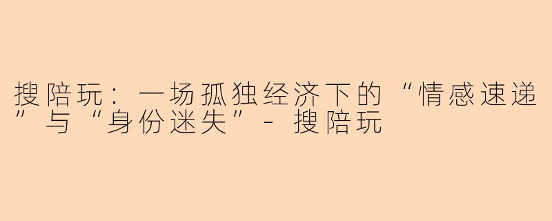 搜陪玩:一场孤独经济下的“情感速递”与“身份迷失”-搜陪玩