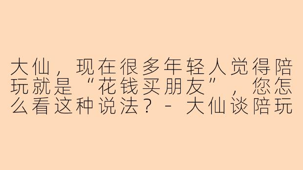 大仙,现在很多年轻人觉得陪玩就是“花钱买朋友”,您怎么看这种说法?-大仙谈陪玩