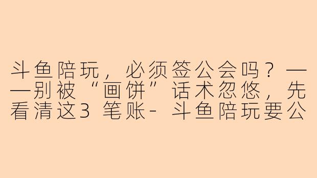 斗鱼陪玩,必须签公会吗?——别被“画饼”话术忽悠,先看清这3笔账-斗鱼陪玩要公会签约嘛