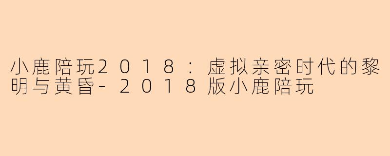 小鹿陪玩2018:虚拟亲密时代的黎明与黄昏-2018版小鹿陪玩