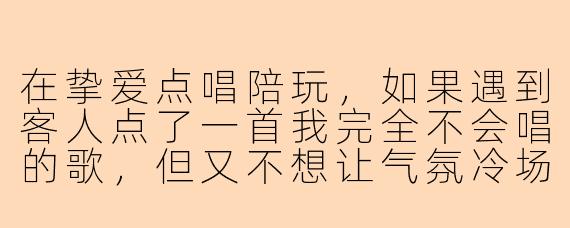 在挚爱点唱陪玩,如果遇到客人点了一首我完全不会唱的歌,但又不想让气氛冷场,该怎么应对最专业?