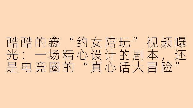 酷酷的鑫“约女陪玩”视频曝光:一场精心设计的剧本,还是电竞圈的“真心话大冒险”?
