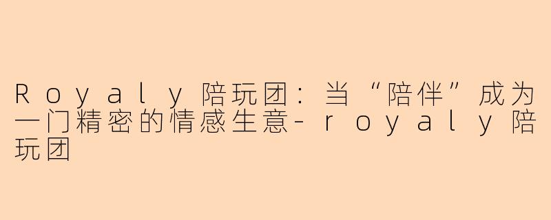Royaly陪玩团:当“陪伴”成为一门精密的情感生意-royaly陪玩团