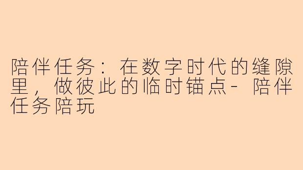 陪伴任务:在数字时代的缝隙里,做彼此的临时锚点-陪伴任务陪玩