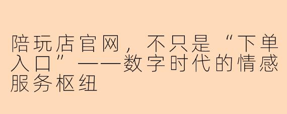 陪玩店官网，不只是“下单入口”——数字时代的情感服务枢纽
