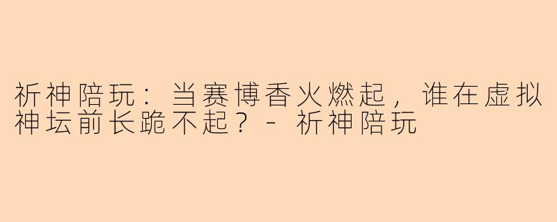 祈神陪玩:当赛博香火燃起,谁在虚拟神坛前长跪不起?-祈神陪玩