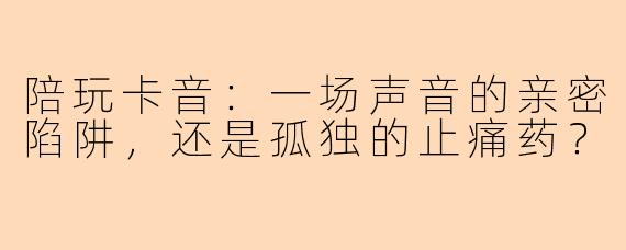 陪玩卡音:一场声音的亲密陷阱,还是孤独的止痛药?