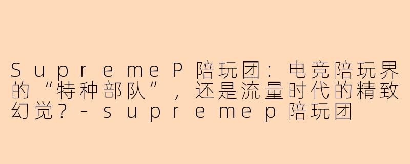 SupremeP陪玩团:电竞陪玩界的“特种部队”,还是流量时代的精致幻觉?-supremep陪玩团