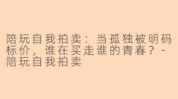 陪玩自我拍卖:当孤独被明码标价,谁在买走谁的青春?-陪玩自我拍卖