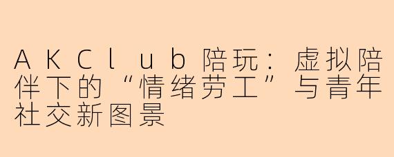 AKClub陪玩:虚拟陪伴下的“情绪劳工”与青年社交新图景