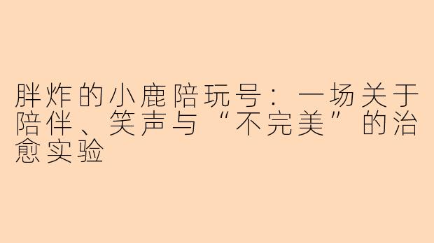 胖炸的小鹿陪玩号:一场关于陪伴、笑声与“不完美”的治愈实验