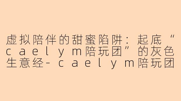 虚拟陪伴的甜蜜陷阱:起底“caelym陪玩团”的灰色生意经-caelym陪玩团