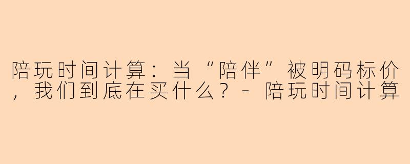 陪玩时间计算:当“陪伴”被明码标价,我们到底在买什么?-陪玩时间计算