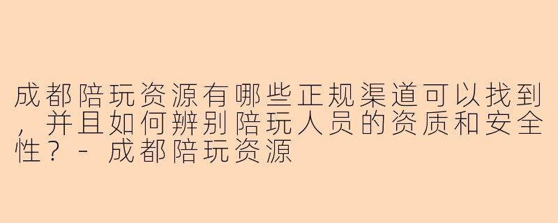 成都陪玩资源有哪些正规渠道可以找到,并且如何辨别陪玩人员的资质和安全性?-成都陪玩资源