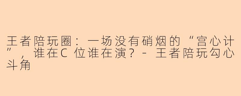 王者陪玩圈:一场没有硝烟的“宫心计”,谁在C位谁在演?-王者陪玩勾心斗角