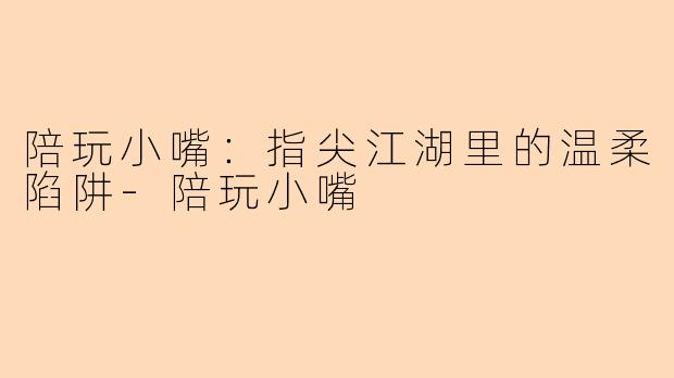 陪玩小嘴:指尖江湖里的温柔陷阱-陪玩小嘴