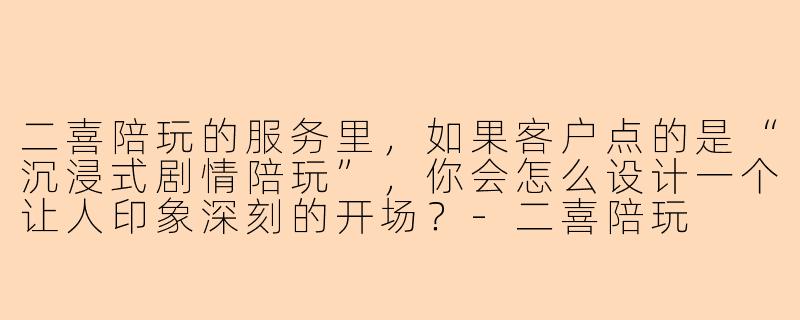 二喜陪玩的服务里，如果客户点的是“沉浸式剧情陪玩”，你会怎么设计一个让人印象深刻的开场？