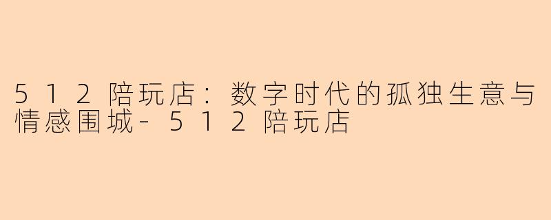 512陪玩店：数字时代的孤独生意与情感围城-512陪玩店