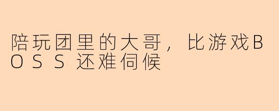陪玩团里的大哥，比游戏BOSS还难伺候