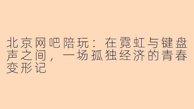 北京网吧陪玩:在霓虹与键盘声之间,一场孤独经济的青春变形记