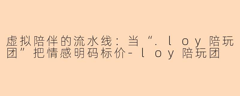 虚拟陪伴的流水线:当“.loy陪玩团”把情感明码标价-loy陪玩团