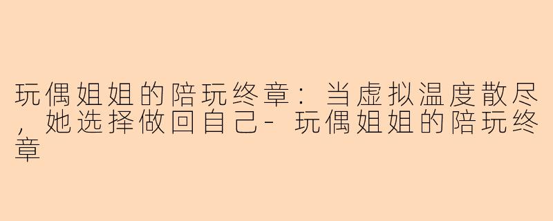 玩偶姐姐的陪玩终章：当虚拟温度散尽，她选择做回自己-玩偶姐姐的陪玩终章