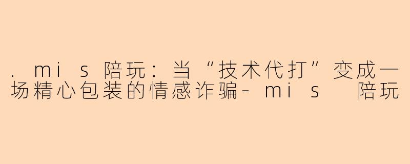 .mis陪玩:当“技术代打”变成一场精心包装的情感诈骗-mis 陪玩