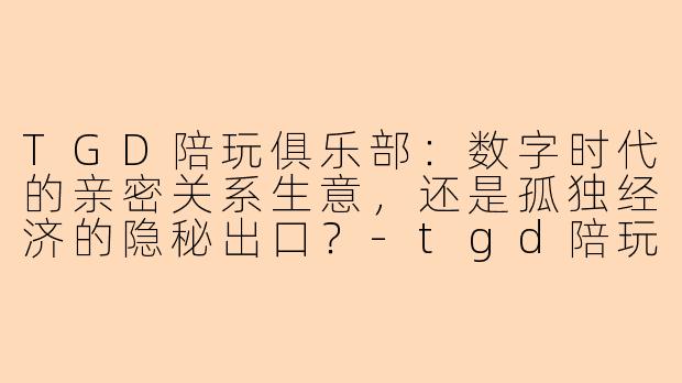 TGD陪玩俱乐部：数字时代的亲密关系生意，还是孤独经济的隐秘出口？-tgd陪玩俱乐部
