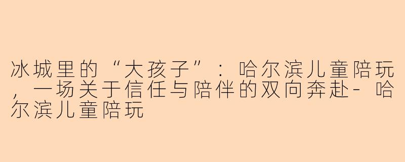 冰城里的“大孩子”:哈尔滨儿童陪玩,一场关于信任与陪伴的双向奔赴-哈尔滨儿童陪玩