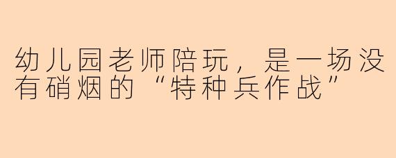 幼儿园老师陪玩,是一场没有硝烟的“特种兵作战”