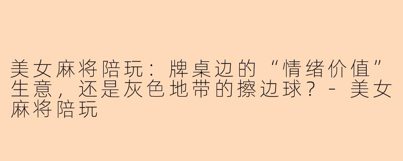 美女麻将陪玩：牌桌边的“情绪价值”生意，还是灰色地带的擦边球？-美女麻将陪玩