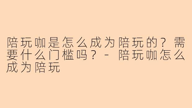 陪玩咖是怎么成为陪玩的?需要什么门槛吗?-陪玩咖怎么成为陪玩