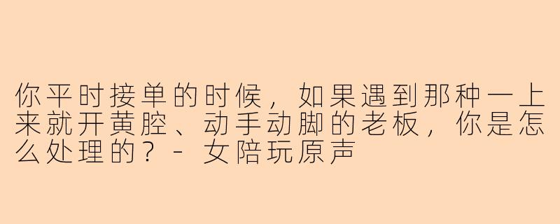 你平时接单的时候,如果遇到那种一上来就开黄腔、动手动脚的老板,你是怎么处理的?-女陪玩原声