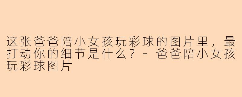 这张爸爸陪小女孩玩彩球的图片里，最打动你的细节是什么？-爸爸陪小女孩玩彩球图片