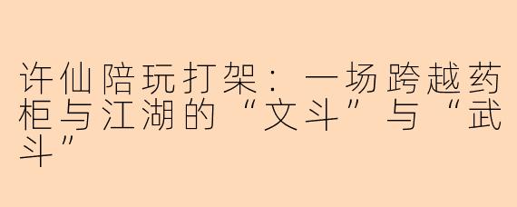 许仙陪玩打架:一场跨越药柜与江湖的“文斗”与“武斗”