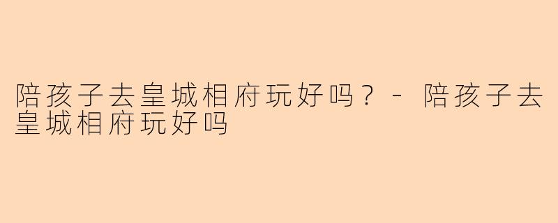 陪孩子去皇城相府玩好吗?-陪孩子去皇城相府玩好吗