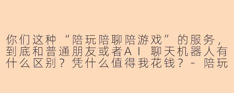 你们这种“陪玩陪聊陪游戏”的服务，到底和普通朋友或者AI聊天机器人有什么区别？凭什么值得我花钱？-陪玩陪聊陪游戏