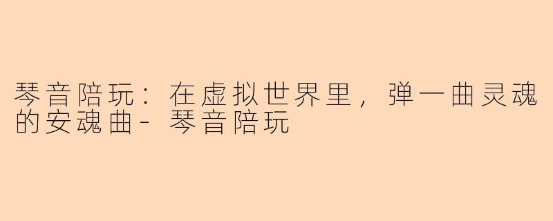 琴音陪玩:在虚拟世界里,弹一曲灵魂的安魂曲-琴音陪玩