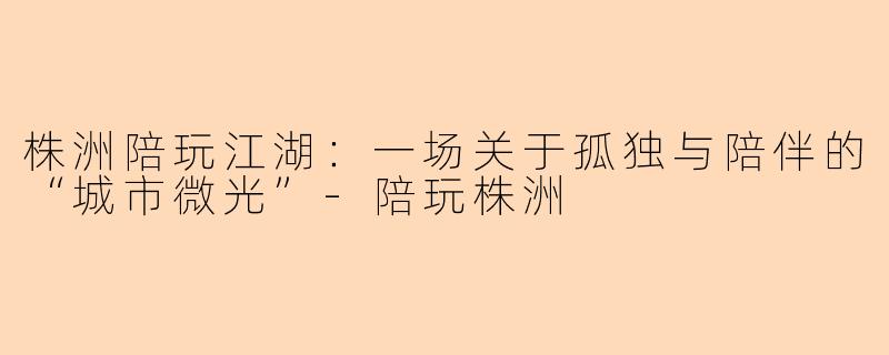 株洲陪玩江湖：一场关于孤独与陪伴的“城市微光”-陪玩株洲