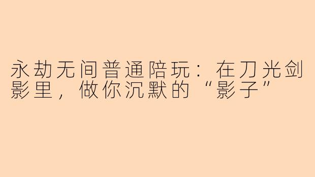 永劫无间普通陪玩:在刀光剑影里,做你沉默的“影子”