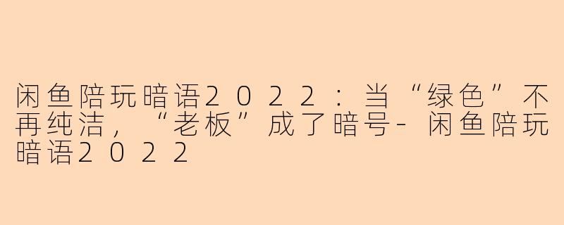 闲鱼陪玩暗语2022:当“绿色”不再纯洁,“老板”成了暗号-闲鱼陪玩暗语2022