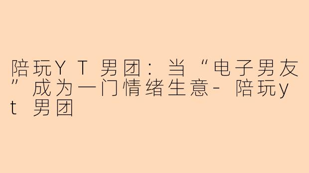 陪玩YT男团：当“电子男友”成为一门情绪生意-陪玩yt男团