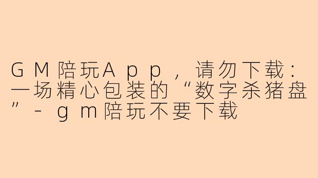 GM陪玩App,请勿下载:一场精心包装的“数字杀猪盘”-gm陪玩不要下载
