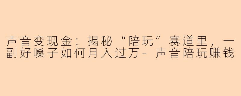 声音变现金:揭秘“陪玩”赛道里,一副好嗓子如何月入过万-声音陪玩赚钱