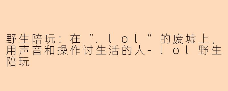 野生陪玩:在“.lol”的废墟上,用声音和操作讨生活的人-lol野生陪玩