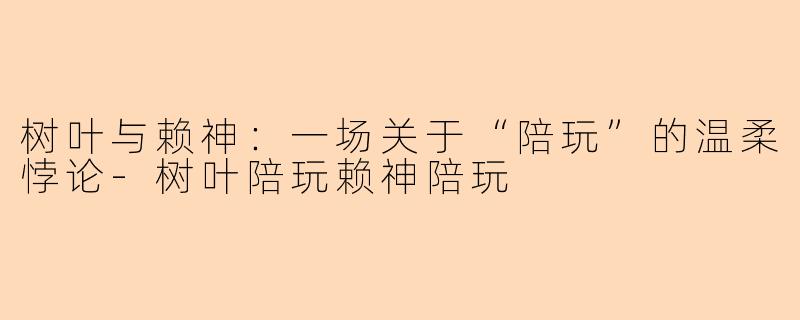 树叶与赖神:一场关于“陪玩”的温柔悖论-树叶陪玩赖神陪玩