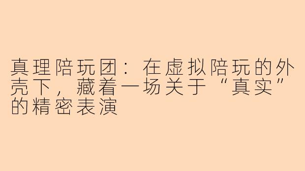 真理陪玩团:在虚拟陪玩的外壳下,藏着一场关于“真实”的精密表演