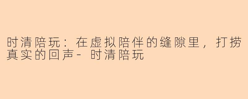 时清陪玩：在虚拟陪伴的缝隙里，打捞真实的回声-时清陪玩
