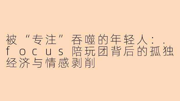 被“专注”吞噬的年轻人:.focus陪玩团背后的孤独经济与情感剥削