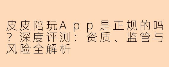 皮皮陪玩App是正规的吗？深度评测：资质、监管与风险全解析